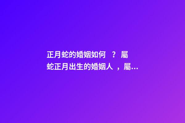 正月蛇的婚姻如何？ 屬蛇正月出生的婚姻人，屬蛇人一月出生命運好不好